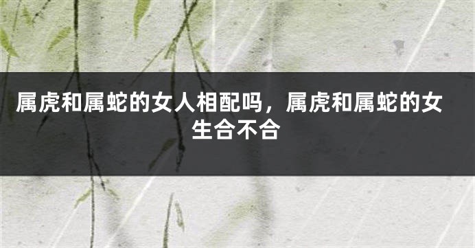 属虎和属蛇的女人相配吗，属虎和属蛇的女生合不合