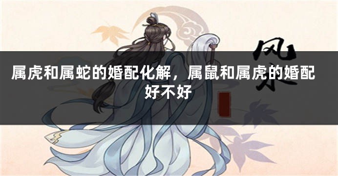 属虎和属蛇的婚配化解，属鼠和属虎的婚配好不好