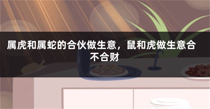 属虎和属蛇的合伙做生意，鼠和虎做生意合不合财