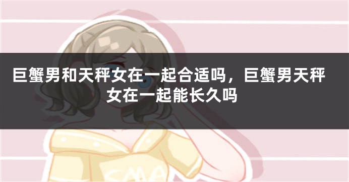 巨蟹男和天秤女在一起合适吗，巨蟹男天秤女在一起能长久吗