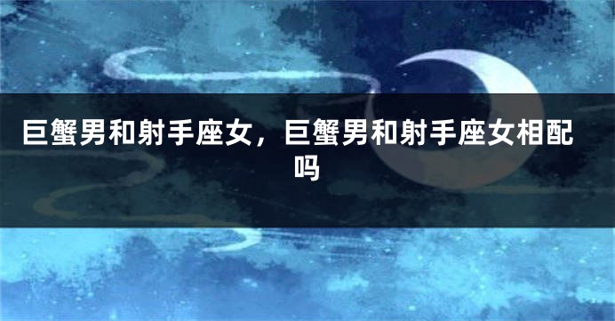 巨蟹男和射手座女，巨蟹男和射手座女相配吗