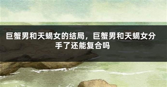 巨蟹男和天蝎女的结局，巨蟹男和天蝎女分手了还能复合吗