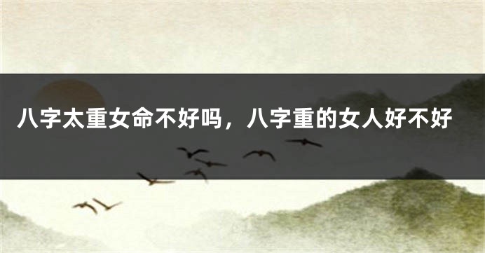 八字太重女命不好吗，八字重的女人好不好