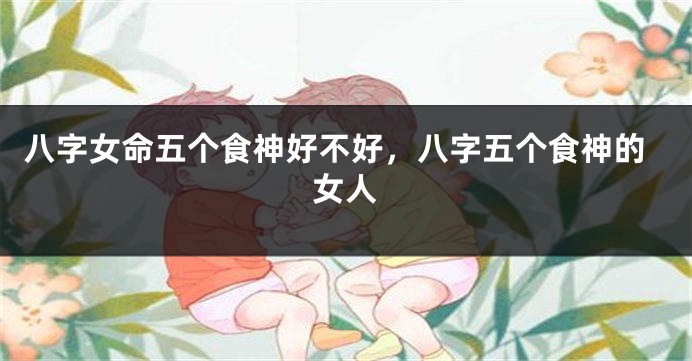 八字女命五个食神好不好，八字五个食神的女人