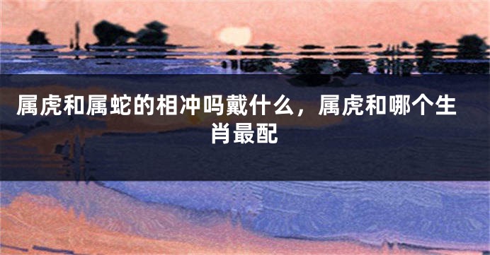 属虎和属蛇的相冲吗戴什么，属虎和哪个生肖最配