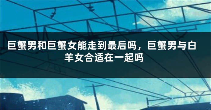 巨蟹男和巨蟹女能走到最后吗，巨蟹男与白羊女合适在一起吗