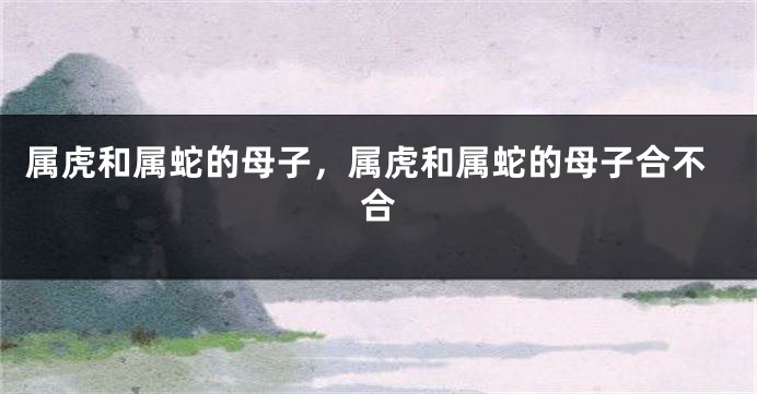 属虎和属蛇的母子，属虎和属蛇的母子合不合