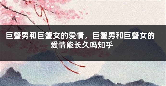 巨蟹男和巨蟹女的爱情，巨蟹男和巨蟹女的爱情能长久吗知乎