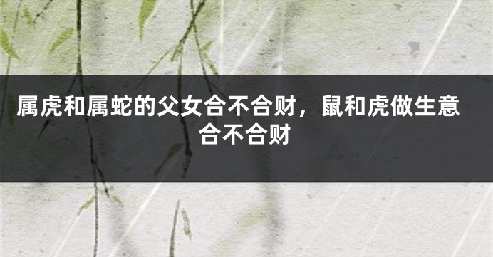属虎和属蛇的父女合不合财，鼠和虎做生意合不合财