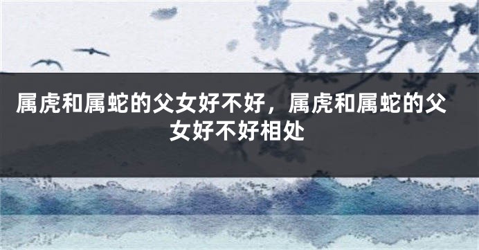 属虎和属蛇的父女好不好，属虎和属蛇的父女好不好相处