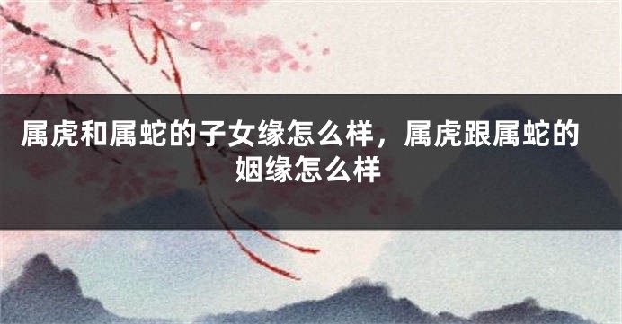 属虎和属蛇的子女缘怎么样，属虎跟属蛇的姻缘怎么样