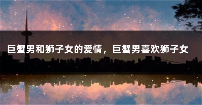 巨蟹男和狮子女的爱情，巨蟹男喜欢狮子女