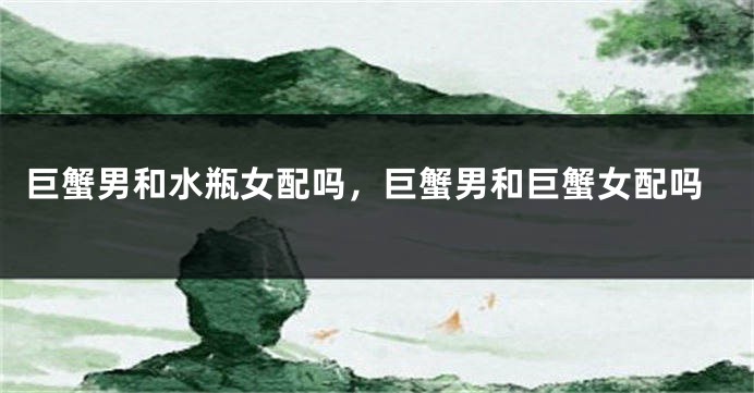 巨蟹男和水瓶女配吗，巨蟹男和巨蟹女配吗