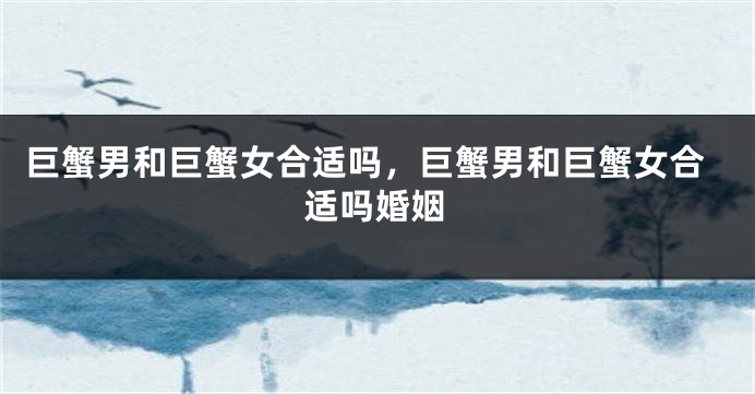 巨蟹男和巨蟹女合适吗，巨蟹男和巨蟹女合适吗婚姻
