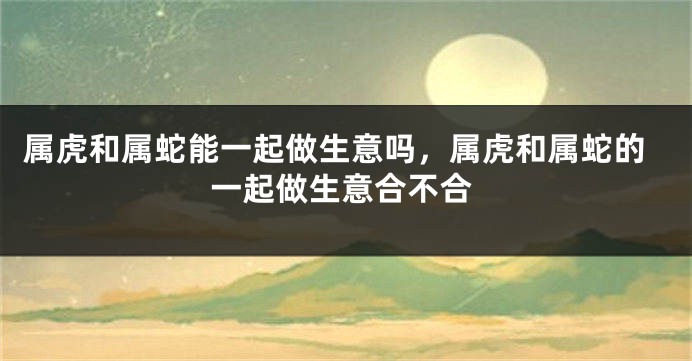 属虎和属蛇能一起做生意吗，属虎和属蛇的一起做生意合不合