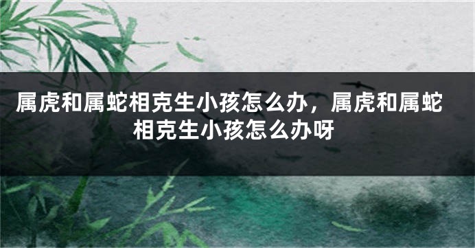 属虎和属蛇相克生小孩怎么办，属虎和属蛇相克生小孩怎么办呀