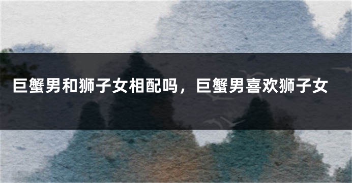 巨蟹男和狮子女相配吗,巨蟹男喜欢狮子女