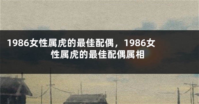 1986女性属虎的最佳配偶，1986女性属虎的最佳配偶属相