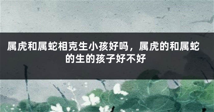 属虎和属蛇相克生小孩好吗，属虎的和属蛇的生的孩子好不好