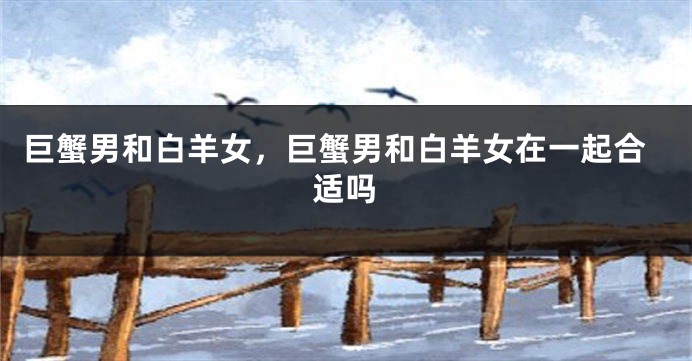 巨蟹男和白羊女，巨蟹男和白羊女在一起合适吗