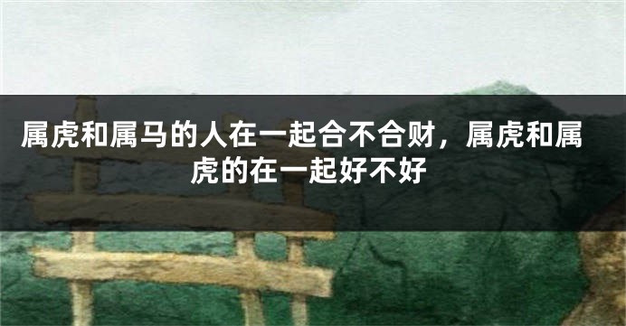 属虎和属马的人在一起合不合财，属虎和属虎的在一起好不好