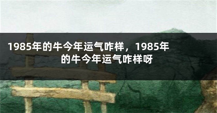 1985年的牛今年运气咋样，1985年的牛今年运气咋样呀