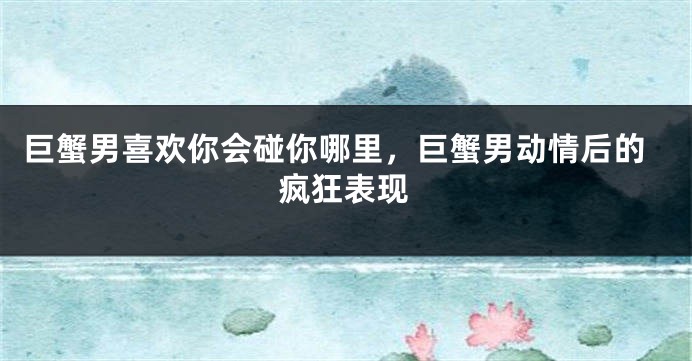 巨蟹男喜欢你会碰你哪里，巨蟹男动情后的疯狂表现