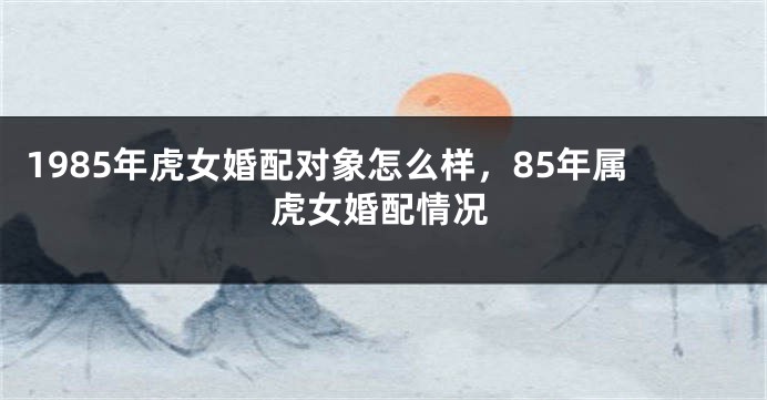 1985年虎女婚配对象怎么样，85年属虎女婚配情况