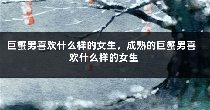 巨蟹男喜欢什么样的女生，成熟的巨蟹男喜欢什么样的女生