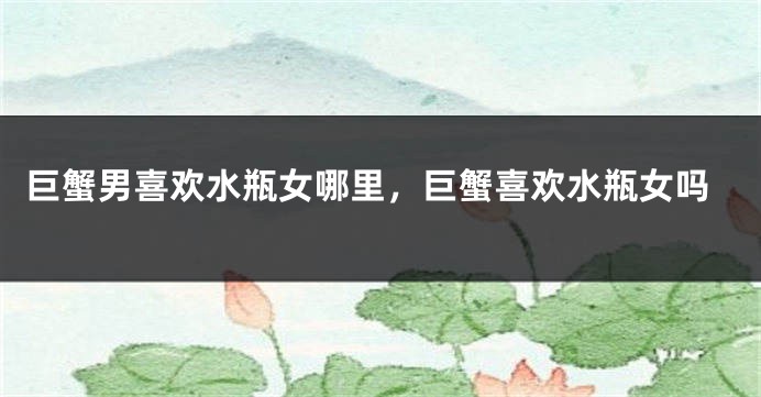 巨蟹男喜欢水瓶女哪里，巨蟹喜欢水瓶女吗