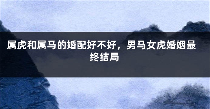属虎和属马的婚配好不好，男马女虎婚姻最终结局