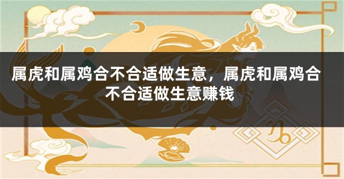 属虎和属鸡合不合适做生意，属虎和属鸡合不合适做生意赚钱