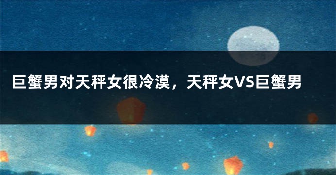 巨蟹男对天秤女很冷漠，天秤女VS巨蟹男