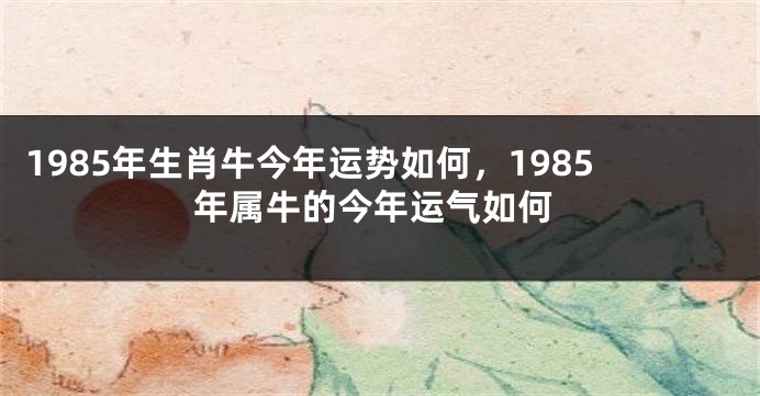 1985年生肖牛今年运势如何，1985年属牛的今年运气如何