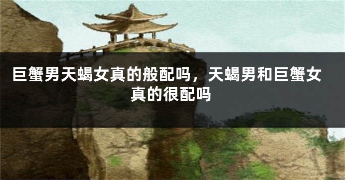 巨蟹男天蝎女真的般配吗，天蝎男和巨蟹女真的很配吗