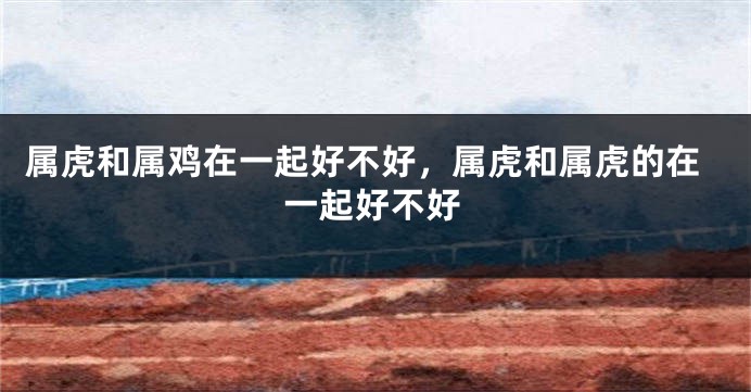 属虎和属鸡在一起好不好，属虎和属虎的在一起好不好