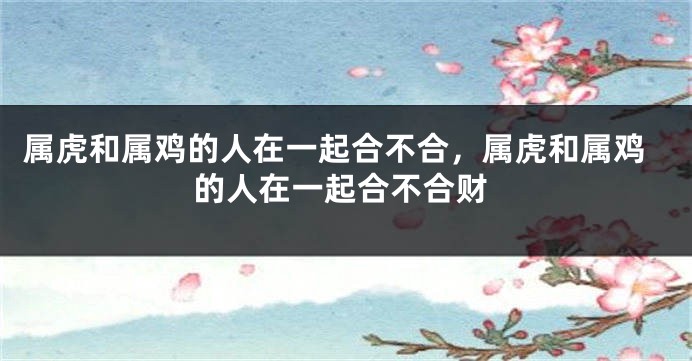 属虎和属鸡的人在一起合不合，属虎和属鸡的人在一起合不合财