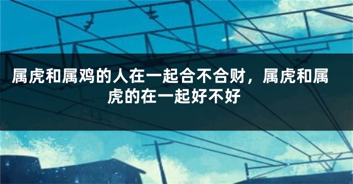 属虎和属鸡的人在一起合不合财，属虎和属虎的在一起好不好