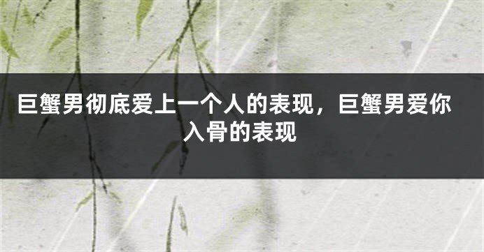 巨蟹男彻底爱上一个人的表现,巨蟹男爱你入骨的表现