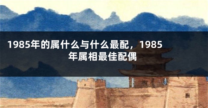 1985年的属什么与什么最配，1985年属相最佳配偶