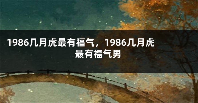 1986几月虎最有福气，1986几月虎最有福气男