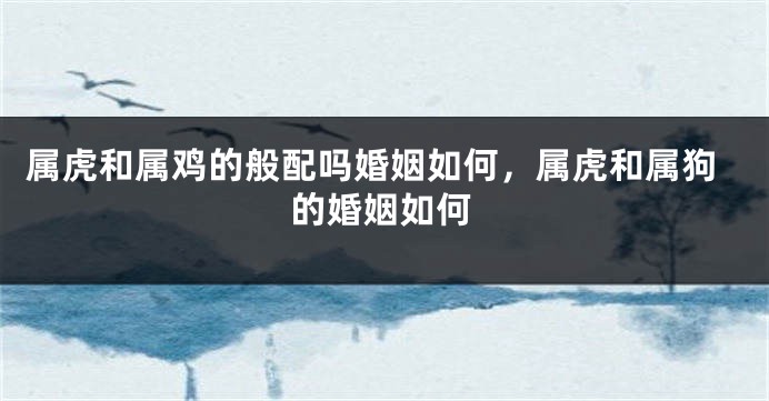 属虎和属鸡的般配吗婚姻如何，属虎和属狗的婚姻如何