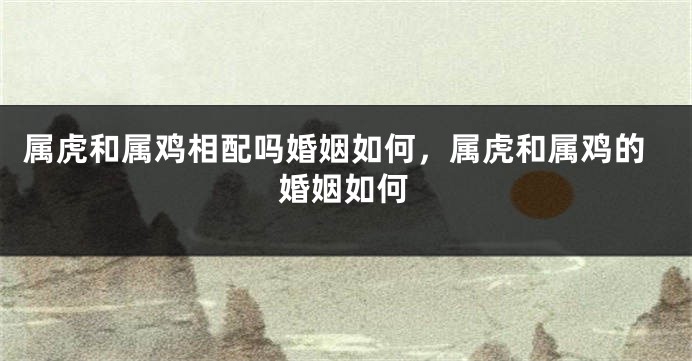 属虎和属鸡相配吗婚姻如何，属虎和属鸡的婚姻如何