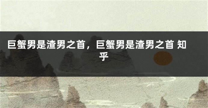 巨蟹男是渣男之首，巨蟹男是渣男之首 知乎