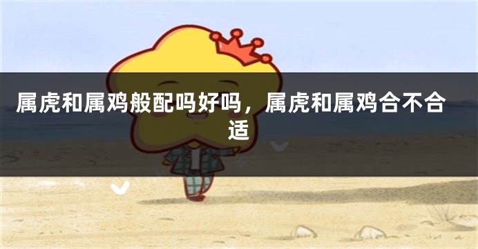 属虎和属鸡般配吗好吗，属虎和属鸡合不合适