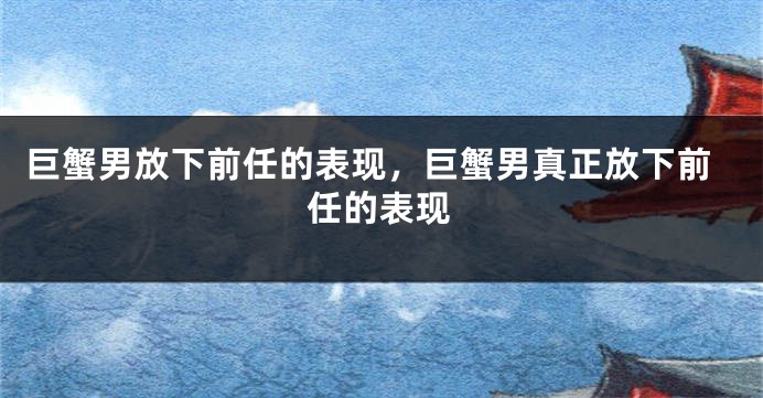 巨蟹男放下前任的表现，巨蟹男真正放下前任的表现