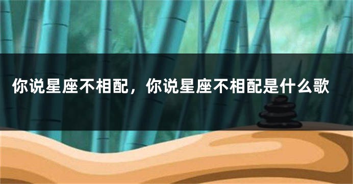 你说星座不相配，你说星座不相配是什么歌