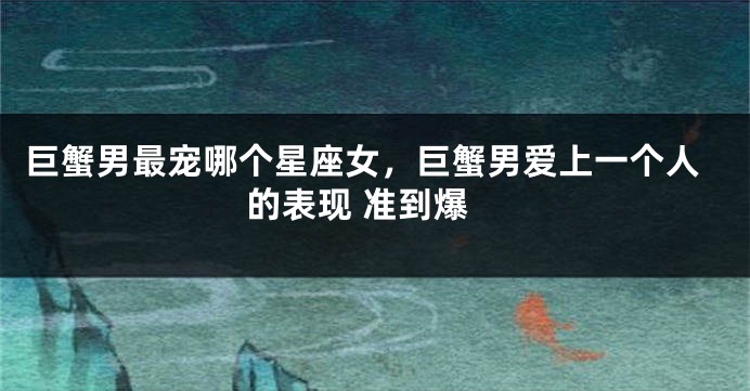巨蟹男最宠哪个星座女，巨蟹男爱上一个人的表现 准到爆