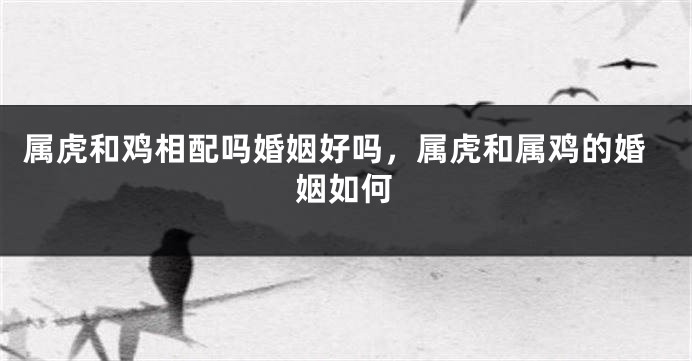 属虎和鸡相配吗婚姻好吗，属虎和属鸡的婚姻如何