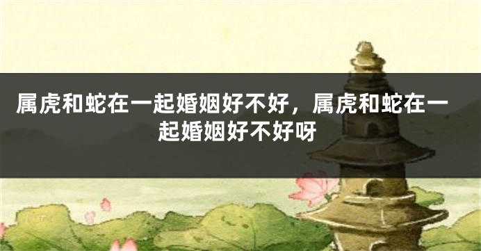 属虎和蛇在一起婚姻好不好，属虎和蛇在一起婚姻好不好呀